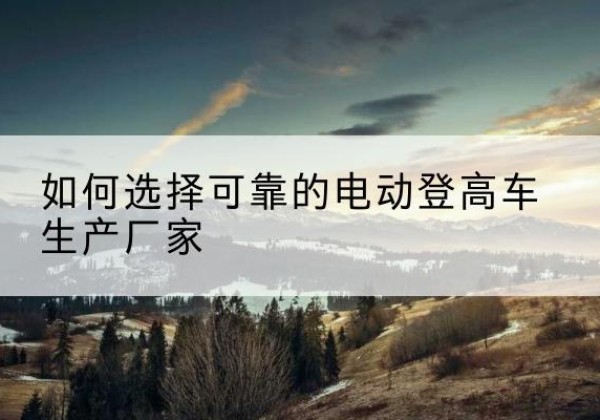 双柏电动登高车厂家-如何选择可靠的电动登高车生产厂家