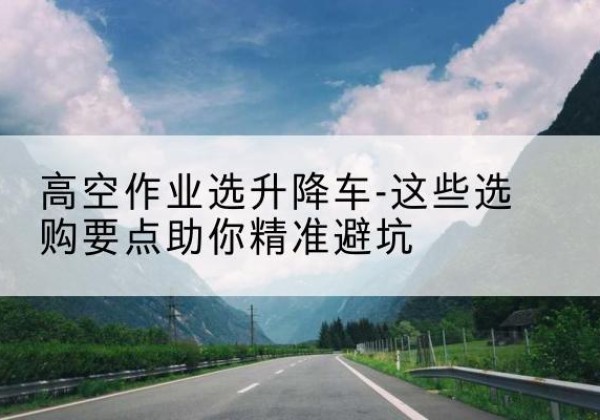 双柏升降车厂家-高空作业选升降车-这些选购要点助你*避坑