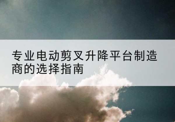 双柏电动剪叉升降平台厂家-专业电动剪叉升降平台制造商的选择指南